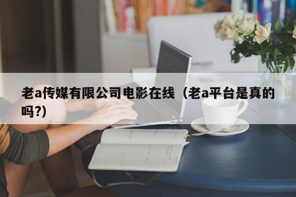 老a传媒有限公司电影在线（老a平台是真的吗?）