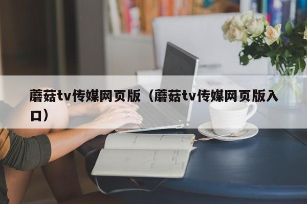 蘑菇tv传媒网页版（蘑菇tv传媒网页版入口）